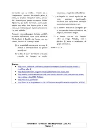 movimento) não se rendeu… resistiu até o
esmagamento completo. Expugnado palmo a
palmo, na precisão integral do termo, caiu no
dia 5 ao entardecer, quando caíram seus últimos
defensores, que todos morreram. Eram quatro
apenas: um velho, dois homens feitos e uma
criança, à frente dos quais rugiam raivosamente
cinco mil soldados.”
As mortes empreendidas pelo Exército em 1897,
no interior do Nordeste, e com a qual o leitor de
“Os Sertões”, de Euclides da Cunha, entra em
contato, tem uma de suas explicações:
A) na necessidade, por parte do governo, de
afirmar a irreversibilidade do projeto
republicano.
B) no fato de que o movimento seria uma
extensão do Cangaço na região,
provocando a reação dos latifundiários
C) no objetivo do Estado republicano em
conter quaisquer manifestações
socialistas que inculcassem ideologias
revolucionárias nos camponeses.
D) na tentativa do Exército de impedir que
os tenentes desertores continuassem sua
pregação pelo interior do país.
E) na pressão exercida, pelo Vaticano,
sobre as Forças Armadas, com o
objetivo de barrar o crescimento de
igrejas alternativas.
RESPOSTA: A
Fontes:
• http://www.coladaweb.com/exercicios-resolvidos/exercicios-resolvidos-de-historia/a-
republica-velha-2
• http://historiademestre.blogspot.com.br/2010/04/prezados-alunos.html
• http://exercicios.brasilescola.com/exercicios-historia-do-brasil/exercicios-sobre-sociedade-
na-republica-velha-1889-1930.htm
• http://educacao.globo.com/
• http://historiacsd.blogspot.com.br/2012/10/revoltas-na-republica-velha-oligarquica_12.html
Simulado de História do Brasil República - Ano 2015
Página - 7
 