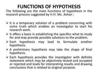FUNCTIONS OF HYPOTHESIS 
The following are the main functions of hypothesis in the 
research process suggested by H.H. Mc. Ashan : 
 It is a temporary solution of a problem concerning with 
some truth which enables an investigator to start his 
research work. 
 It offers a basis in establishing the specifics what to study 
for and may provide possible solutions to the problem. 
 Each hypothesis may lead to formulate another 
hypothesis. 
 A preliminary hypothesis may take the shape of final 
hypothesis. 
 Each hypothesis provides the investigator with definite 
statement which may be objectively tested and accepted 
or rejected and leads for interpreting results and drawing 
conclusions that is related to original purpose. 
 
