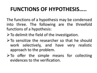 FUNCTIONS OF HYPOTHESIS….. 
The functions of a hypothesis may be condensed 
into three. The following are the threefold 
functions of a hypothesis: 
To delimit the field of the investigation. 
To sensitize the researcher so that he should 
work selectively, and have very realistic 
approach to the problem. 
To offer the simple means for collecting 
evidences to the verification. 
 