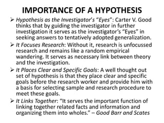 IMPORTANCE OF A HYPOTHESIS 
 Hypothesis as the Investigator’s “Eyes”: Carter V. Good 
thinks that by guiding the investigator in further 
investigation it serves as the investigator’s “Eyes” in 
seeking answers to tentatively adopted generalization. 
 It Focuses Research: Without it, research is unfocussed 
research and remains like a random empirical 
wandering. It serves as necessary link between theory 
and the investigation. 
 It Places Clear and Specific Goals: A well thought out 
set of hypothesis is that they place clear and specific 
goals before the research worker and provide him with 
a basis for selecting sample and research procedure to 
meet these goals. 
 It Links Together: “It serves the important function of 
linking together related facts and information and 
organizing them into wholes.” – Good Barr and Scates 
 