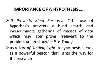 IMPORTANCE OF A HYPOTHESIS…… 
 It Prevents Blind Research: “The use of 
hypothesis prevents a blind search and 
indiscriminate gathering of masses of data 
which may later prove irrelevant to the 
problem under study.” – P. V. Young 
As a Sort of Guiding Light: A hypothesis serves 
as a powerful beacon that lights the way for 
the research 
 