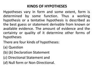 KINDS OF HYPOTHESES 
Hypotheses vary in form and some extent, form is 
determined by some function. Thus a working 
hypothesis or a tentative hypothesis is described as 
the best guess or statement derivable from known or 
available evidence. The amount of evidence and the 
certainty or quality of it determine other forms of 
hypotheses 
There are four kinds of hypotheses: 
(a) Question 
(b) (b) Declaration Statement 
(c) Directional Statement and 
(d) Null form or Non-Directional. 
 