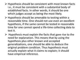  Hypothesis should be consistent with most known facts 
i.e., it must be consistent with a substantial body of 
established facts. In other words, it should be one 
which judges accept as being the most likely. 
 Hypothesis should be amenable to testing within a 
reasonable time. One should not use even an excellent 
hypothesis, if the same cannot be tested in reasonable 
time for one cannot spend a life-time collecting data to 
test it. 
 Hypothesis must explain the facts that gave rise to the 
need for explanation. This means that by using the 
hypothesis plus other known and accepted 
generalizations, one should be able to deduce the 
original problem condition. Thus hypothesis must 
actually explain what it claims to explain; it should 
have empirical reference. 
 