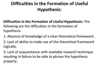 Difficulties in the Formation of Useful 
Hypothesis: 
Difficulties in the Formation of Useful Hypothesis: The 
following are the difficulties in the formation of 
hypothesis: 
1. Absence of knowledge of a clear theoretical framework. 
2. Lack of ability to make use of the theoretical framework 
logically. 
3. Lack of acquaintance with available research technique 
resulting in failure to be able to phrase the hypothesis 
properly. 
 