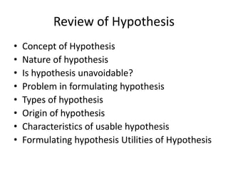 Review of Hypothesis 
• Concept of Hypothesis 
• Nature of hypothesis 
• Is hypothesis unavoidable? 
• Problem in formulating hypothesis 
• Types of hypothesis 
• Origin of hypothesis 
• Characteristics of usable hypothesis 
• Formulating hypothesis Utilities of Hypothesis 
 