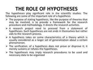 THE ROLE OF HYPOTHESES 
The hypotheses play significant role in the scientific studies. The 
following are some of the important role of a hypothesis 
 The purpose of stating hypothesis, like the purpose of theories that 
may be involved, is to provide a framework for the research 
procedure and methodology. It directs the research activities. 
 A research project need to proceed from a statement of 
hypotheses. Such hypotheses are not ends in themselves but rather 
aids to the research process. 
 A hypothesis takes on some characteristics of a theory which is 
usually considered as a larger set of generalization about a certain 
phenomenon. 
 The verification. of a hypothesis does not prove or disprove it; it 
merely sustains or refutes the hypotheses. 
 The hypotheses may imply research procedures to be used and 
necessary data to be organized 
 