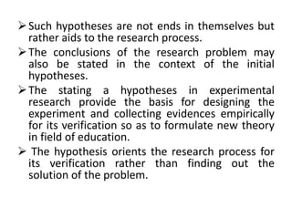 Such hypotheses are not ends in themselves but 
rather aids to the research process. 
The conclusions of the research problem may 
also be stated in the context of the initial 
hypotheses. 
The stating a hypotheses in experimental 
research provide the basis for designing the 
experiment and collecting evidences empirically 
for its verification so as to formulate new theory 
in field of education. 
 The hypothesis orients the research process for 
its verification rather than finding out the 
solution of the problem. 
 