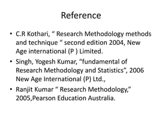 Reference 
• C.R Kothari, “ Research Methodology methods 
and technique “ second edition 2004, New 
Age international (P ) Limited. 
• Singh, Yogesh Kumar, “fundamental of 
Research Methodology and Statistics”, 2006 
New Age International (P) Ltd., 
• Ranjit Kumar “ Research Methodology,” 
2005,Pearson Education Australia. 

