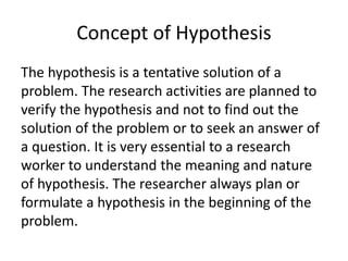 Concept of Hypothesis 
The hypothesis is a tentative solution of a 
problem. The research activities are planned to 
verify the hypothesis and not to find out the 
solution of the problem or to seek an answer of 
a question. It is very essential to a research 
worker to understand the meaning and nature 
of hypothesis. The researcher always plan or 
formulate a hypothesis in the beginning of the 
problem. 
 