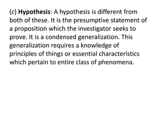 (c) Hypothesis: A hypothesis is different from 
both of these. It is the presumptive statement of 
a proposition which the investigator seeks to 
prove. It is a condensed generalization. This 
generalization requires a knowledge of 
principles of things or essential characteristics 
which pertain to entire class of phenomena. 
 