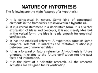 NATURE OF HYPOTHESIS 
The following are the main features of a hypothesis: 
 It is conceptual in nature. Some kind of conceptual 
elements in the framework are involved in a hypothesis. 
 It is a verbal statement in a declarative form. It is a verbal 
expression of ideas and concepts, it is not merely idea but 
in the verbal form, the idea is ready enough for empirical 
verification. 
 It has the empirical referent. A hypothesis contains some 
empirical referent. It indicates the tentative relationship 
between two or more variables. 
 It has a forward or future reference. A hypothesis is future 
oriented. It relates to the future verification not the past 
facts and information. 
 It is the pivot of a scientific research. All the research 
activities are designed for its verification. 
 