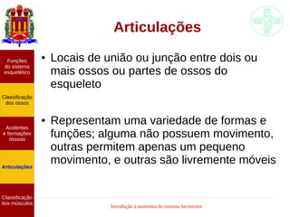 Introdução à anatomia do sistema locomotor
Funções
do sistema
esquelético
Classificação
dos ossos
Acidentes
e formações
ósseas
Articulações
Classificação
dos músculos
Articulações
● Locais de união ou junção entre dois ou
mais ossos ou partes de ossos do
esqueleto
● Representam uma variedade de formas e
funções; alguma não possuem movimento,
outras permitem apenas um pequeno
movimento, e outras são livremente móveis
 
