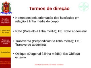 Introdução à anatomia do sistema locomotor
Termos de direção
● Nomeados pela orientação dos fascículos em
relação à linha média do corpo
● Reto (Paralelo à linha média); Ex.: Reto abdominal
● Transverso (Perpendicular à linha média); Ex.:
Transverso abdominal
● Oblíquo (Diagonal à linha média); Ex: Oblíquo
externo
Funções
do sistema
esquelético
Classificação
dos ossos
Acidentes
e formações
ósseas
Articulações
Classificação
dos músculos
 