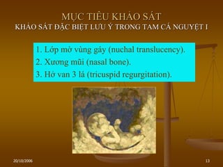 20/10/2006 13
MỤC TIÊU KHẢO SÁT
KHẢO SÁT ĐẶC BIỆT LƢU Ý TRONG TAM CÁ NGUYỆT I
1. Lớp mờ vùng gáy (nuchal translucency).
2. Xƣơng mũi (nasal bone).
3. Hở van 3 lá (tricuspid regurgitation).
 