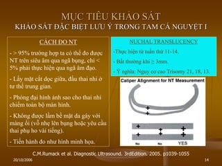 20/10/2006 14
MỤC TIÊU KHẢO SÁT
KHẢO SÁT ĐẶC BIỆT LƢU Ý TRONG TAM CÁ NGUYỆT I
CÁCH ĐO NT
- > 95% trƣờng hợp ta có thể đo đƣợc
NT trên siêu âm qua ngã bụng, chỉ <
5% phải thực hiện qua ngã âm đạo.
- Lấy mặt cắt dọc giữa, đầu thai nhi ở
tƣ thế trung gian.
- Phóng đại hình ảnh sao cho thai nhi
chiếm toàn bộ màn hình.
- Không đƣợc lầm bề mặt da gáy với
màng ối (vỗ nhẹ lên bụng hoặc yêu cầu
thai phụ ho vài tiếng).
- Tiến hành đo nhƣ hình minh họa.
NUCHAL TRANSLUCENCY
-Thực hiện từ tuần thứ 11-14.
- Bất thƣờng khi ≥ 3mm.
- Ý nghĩa: Nguy cơ cao Trisomy 21, 18, 13.
C.M.Rumack et al. Diagnostic Ultrasound. 3rdEdition. 2005. p1039-1055
 