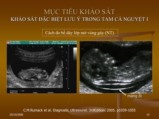 20/10/2006 15
MỤC TIÊU KHẢO SÁT
KHẢO SÁT ĐẶC BIỆT LƢU Ý TRONG TAM CÁ NGUYỆT I
Cách đo bề dày lớp mờ vùng gáy (NT).
C.M.Rumack et al. Diagnostic Ultrasound. 3rdEdition. 2005. p1039-1055
màng ối
 
