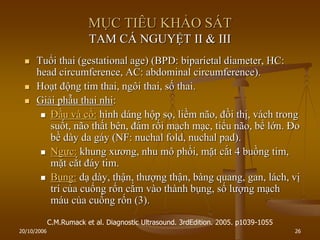 20/10/2006 26
MỤC TIÊU KHẢO SÁT
TAM CÁ NGUYỆT II & III
 Tuổi thai (gestational age) (BPD: biparietal diameter, HC:
head circumference, AC: abdominal circumference).
 Hoạt động tim thai, ngôi thai, số thai.
 Giải phẫu thai nhi:
 Đầu và cổ: hình dáng hộp sọ, liềm não, đồi thị, vách trong
suốt, não thất bên, đám rối mạch mạc, tiểu não, bể lớn. Đo
bề dày da gáy (NF: nuchal fold, nuchal pad).
 Ngực: khung xƣơng, nhu mô phổi, mặt cắt 4 buồng tim,
mặt cắt đáy tim.
 Bụng: dạ dày, thận, thƣợng thận, bàng quang, gan, lách, vị
trí của cuống rốn cắm vào thành bụng, số lƣợng mạch
máu của cuống rốn (3).
C.M.Rumack et al. Diagnostic Ultrasound. 3rdEdition. 2005. p1039-1055
 