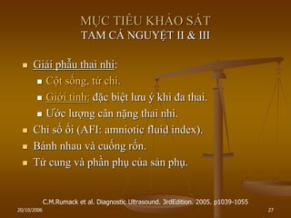 20/10/2006 27
MỤC TIÊU KHẢO SÁT
TAM CÁ NGUYỆT II & III
 Giải phẫu thai nhi:
 Cột sống, tứ chi.
 Giới tính: đặc biệt lƣu ý khi đa thai.
 Ƣớc lƣợng cân nặng thai nhi.
 Chỉ số ối (AFI: amniotic fluid index).
 Bánh nhau và cuống rốn.
 Tử cung và phần phụ của sản phụ.
C.M.Rumack et al. Diagnostic Ultrasound. 3rdEdition. 2005. p1039-1055
 