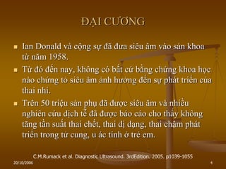 20/10/2006 4
ĐẠI CƢƠNG
 Ian Donald và cộng sự đã đƣa siêu âm vào sản khoa
từ năm 1958.
 Từ đó đến nay, không có bất cứ bằng chứng khoa học
nào chứng tỏ siêu âm ảnh hƣởng đến sự phát triển của
thai nhi.
 Trên 50 triệu sản phụ đã đƣợc siêu âm và nhiều
nghiên cứu dịch tễ đã đƣợc báo cáo cho thấy không
tăng tần suất thai chết, thai dị dạng, thai chậm phát
triển trong tử cung, u ác tính ở trẻ em.
C.M.Rumack et al. Diagnostic Ultrasound. 3rdEdition. 2005. p1039-1055
 
