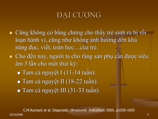 20/10/2006 5
ĐẠI CƢƠNG
 Cũng không có bằng chứng cho thấy trẻ sinh ra bị rối
loạn hành vi, cũng nhƣ không ảnh hƣởng đến khả
năng đọc, viết, toán học…của trẻ.
 Cho đến nay, ngƣời ta cho rằng sản phụ cần đƣợc siêu
âm 3 lần cho một thai kỳ:
 Tam cá nguyệt I (11-14 tuần).
 Tam cá nguyệt II (18-22 tuần).
 Tam cá nguyệt III (31-33 tuần).
C.M.Rumack et al. Diagnostic Ultrasound. 3rdEdition. 2005. p1039-1055
 
