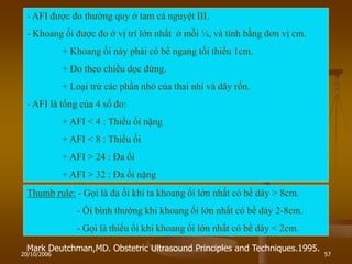 20/10/2006 57
Mark Deutchman,MD. Obstetric Ultrasound Principles and Techniques.1995.
- AFI đƣợc đo thƣờng quy ở tam cá nguyệt III.
- Khoang ối đƣợc đo ở vị trí lớn nhất ở mỗi ¼, và tính bằng đơn vị cm.
+ Khoang ối này phải có bề ngang tối thiểu 1cm.
+ Đo theo chiều dọc đứng.
+ Loại trừ các phần nhỏ của thai nhi và dây rốn.
- AFI là tổng của 4 số đo:
+ AFI < 4 : Thiểu ối nặng
+ AFI < 8 : Thiểu ối
+ AFI > 24 : Đa ối
+ AFI > 32 : Đa ối nặng
Thumb rule: - Gọi là đa ối khi ta khoang ối lớn nhất có bề dày > 8cm.
- Ối bình thƣờng khi khoang ối lớn nhất có bề dày 2-8cm.
- Gọi là thiểu ối khi khoang ối lớn nhất có bề dày < 2cm.
 