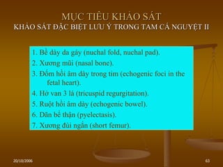 20/10/2006 63
MỤC TIÊU KHẢO SÁT
KHẢO SÁT ĐẶC BIỆT LƢU Ý TRONG TAM CÁ NGUYỆT II
1. Bề dày da gáy (nuchal fold, nuchal pad).
2. Xƣơng mũi (nasal bone).
3. Đốm hồi âm dày trong tim (echogenic foci in the
fetal heart).
4. Hở van 3 lá (tricuspid regurgitation).
5. Ruột hồi âm dày (echogenic bowel).
6. Dãn bể thận (pyelectasis).
7. Xƣơng đùi ngắn (short femur).
 