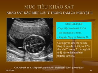 20/10/2006 64
MỤC TIÊU KHẢO SÁT
KHẢO SÁT ĐẶC BIỆT LƢU Ý TRONG TAM CÁ NGUYỆT II
C.M.Rumack et al. Diagnostic Ultrasound. 3rdEdition. 2005. p1039-1055
NUCHAL FOLD
-Thực hiện từ tuần thứ 15-20.
- Bất thƣờng khi ≥ 6mm.
- Ý nghĩa: Nguy cơ Trisomy 21.
Các nguyên cứu chỉ ra rằng
tăng bề dày da cổ thấy ở 33%
thai nhi Trisomy 21, trong khi
tỷ lệ này ở thai nhi bình
thƣờng là 0,6%.
 