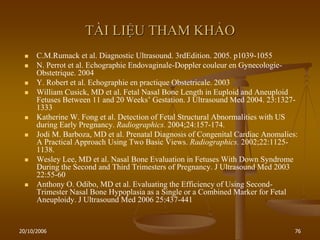20/10/2006 76
TÀI LIỆU THAM KHẢO
 C.M.Rumack et al. Diagnostic Ultrasound. 3rdEdition. 2005. p1039-1055
 N. Perrot et al. Echographie Endovaginale-Doppler couleur en Gynecologie-
Obstetrique. 2004
 Y. Robert et al. Echographie en practique Obstetricale. 2003
 William Cusick, MD et al. Fetal Nasal Bone Length in Euploid and Aneuploid
Fetuses Between 11 and 20 Weeks’ Gestation. J Ultrasound Med 2004. 23:1327-
1333
 Katherine W. Fong et al. Detection of Fetal Structural Abnormalities with US
during Early Pregnancy. Radiographics. 2004;24:157-174.
 Jodi M. Barboza, MD et al. Prenatal Diagnosis of Congenital Cardiac Anomalies:
A Practical Approach Using Two Basic Views. Radiographics. 2002;22:1125-
1138.
 Wesley Lee, MD et al. Nasal Bone Evaluation in Fetuses With Down Syndrome
During the Second and Third Trimesters of Pregnancy. J Ultrasound Med 2003
22:55-60
 Anthony O. Odibo, MD et al. Evaluating the Efficiency of Using Second-
Trimester Nasal Bone Hypoplasia as a Single or a Combined Marker for Fetal
Aneuploidy. J Ultrasound Med 2006 25:437-441
 