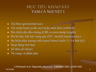20/10/2006 9
MỤC TIÊU KHẢO SÁT
TAM CÁ NGUYỆT I
 Túi thai (gestational sac).
 Túi noãn hoàn (yolk sac) hoặc phôi thai (embryo).
 Đo chiều dài đầu-mông (CRL:crown-rump length).
 Đo bề dày lớp mờ vùng gáy (NT: nuchal translucency).
 Sự hiện diện xƣơng mũi (nasal bone) (tuần 11-14 thai kỳ).
 Hoạt động tim thai.
 Số thai (ối/nhau).
 Tử cung và phần phụ.
C.M.Rumack et al. Diagnostic Ultrasound. 3rdEdition. 2005. p1039-1055
 