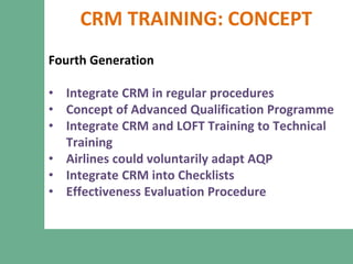 CRM TRAINING: CONCEPT
Fourth Generation
• Integrate CRM in regular procedures
• Concept of Advanced Qualification Programme
• Integrate CRM and LOFT Training to Technical
Training
• Airlines could voluntarily adapt AQP
• Integrate CRM into Checklists
• Effectiveness Evaluation Procedure
 