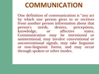COMMUNICATION
One definition of communication is “any act
by which one person gives to or receives
from another person information about that
person's needs, desires, perceptions,
knowledge, or affective states.
Communication may be intentional or
unintentional, may involve conventional or
unconventional signals, may take linguistic
or non-linguistic forms, and may occur
through spoken or other modes.
 