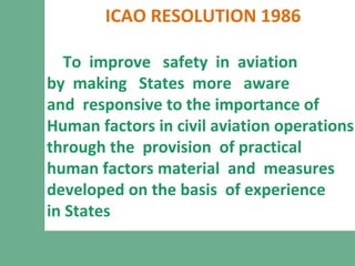 ICAO RESOLUTION 1986
To improve safety in aviation
by making States more aware
and responsive to the importance of
Human factors in civil aviation operations
through the provision of practical
human factors material and measures
developed on the basis of experience
in States
 
