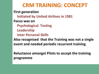 CRM TRAINING: CONCEPT
First generation
Initiated by United Airlines in 1981
Focus was on
Psychological Testing
Leadership
Inter Personal Skills
Also recognised that the Training was not a single
event and needed periodic recurrent training
Reluctance amongst Pilots to accept the training
programme
 