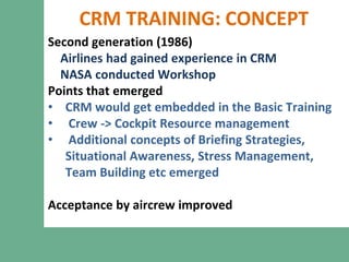 CRM TRAINING: CONCEPT
Second generation (1986)
Airlines had gained experience in CRM
NASA conducted Workshop
Points that emerged
• CRM would get embedded in the Basic Training
• Crew -> Cockpit Resource management
• Additional concepts of Briefing Strategies,
Situational Awareness, Stress Management,
Team Building etc emerged
Acceptance by aircrew improved
 