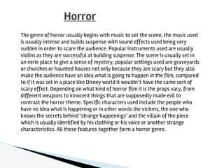 Horror
The genre of horror usually begins with music to set the scene, the music used
is usually intense and builds suspense with sound effects used being very
sudden in order to scare the audience. Popular instruments used are usually
violins as they are successful at building suspense. The scene is usually set in
an eerie place to give a sense of mystery, popular settings used are graveyards
or churches or haunted houses not only because they are scary but they also
make the audience have an idea what is going to happen in the film, compared
to if it was set in a place like Disney world it wouldn’t have the same sort of
scary effect. Depending on what kind of horror film it is the props vary, from
different weapons to innocent things that are supposedly made evil to
contrast the horror theme. Specific characters used include the people who
have no idea what is happening or in other words the victims, the one who
knows the secrets behind ‘strange happenings’ and the villain of the piece
which is usually identified by his clothing or his voice or another strange
characteristics. All these features together form a horror genre.
 