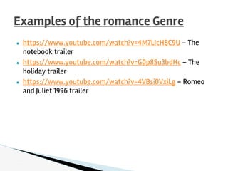● https://www.youtube.com/watch?v=4M7LIcH8C9U – The
notebook trailer
● https://www.youtube.com/watch?v=G0p8Su3bdHc – The
holiday trailer
● https://www.youtube.com/watch?v=4VBsi0VxiLg – Romeo
and Juliet 1996 trailer
Examples of the romance Genre
 