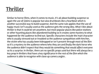 Similar to horror films, when it comes to music, it’s all about building suspense so
again the use of violins is popular but also drumbeats like a heartbeat which is
another successful way to build suspense. And the same rule applies that the use of
happy music isn’t usually used as the audience gets the wrong idea. What I like about
thriller is that it could be set anywhere, but most popular places like police stations
or other haunting places like abandoned building so it creates some mystery to what
happened for the audience to find out. Specific characters include the main character
who is usually stressed out or troubled so the audience sympathises with him/her,
the victim who has usually been kidnapped or isn’t present through most of the film
so it’s a mystery to the audience where/who they are and finally the dark horse who
the audience didn’t expect that they would do something that would affect everyone
so its a surprise. In thriller, there are no specific props used but there will always be a
key prop in thrillers that have a key significance in the rest of the film which the
audience is able to recognise with close up camera angles .
Thriller
 