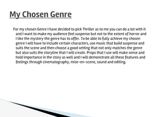 For my chosen Genre I have decided to pick Thriller as to me you can do a lot with it
and I want to make my audience feel suspense but not to the extent of horror and
I like the mystery the genre has to offer. To be able to fully achieve my chosen
genre I will have to include certain characters, use music that build suspense and
suits the scene and then choose a good setting that not only matches the genre
but also suits the storyline that I will create. Props that I use will make sense and
hold importance in the story as well and I will demonstrate all these features and
feelings through cinematography, mise-en-scene, sound and editing.
My Chosen Genre
 