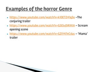 ● https://www.youtube.com/watch?v=k10ETZ41q5o -The
conjuring trailer
● https://www.youtube.com/watch?v=G3lSvJ5RXKA – Scream
opening scene
● https://www.youtube.com/watch?v=GZlY47eCdas – ‘Mama’
trailer
Examples of the horror Genre
 