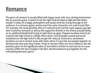 The genre of romance is usually filled with happy music with very calming instruments
like an acoustic guitar or piano to set the right kind of mood as high pitched violins
wouldn’t really set a happy atmosphere and would send the wrong message to the
audience. In a romance genre, pretty much the same characters are used in each film.
For example, the nerdy girl/boy who isn’t noticed much and the super popular guy/girl
who is loved by everyone as well as the supportive friends or the enemy (usually being
an ex-girlfriend/boyfriend) trying to split them up again. Popular locations tend to be
in places like high school or college where there a lot of people around and social
standards are set high which is why we get the ‘outcast’ characters, sometimes
locations are set in remote areas with shots where it is just the two people together to
demonstrate that only they matter. Props in romance films are very mediocre, like the
jewellery given to the significant other or love letters written to each person to cause
mystery within the love triangle in the film. All these features put together for the
entertaining Romance genre.
Romance
 