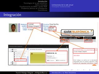 Introducci´on
Tecnolog´ıas de la web sem´antica
Datos enlazados
Transformaci´on de BDR a grafos RDF
Problemas abiertos de investigaci´on
Conclusiones
Limitaciones de la web actual
Conceptos fundamentales
Integraci´on
Yusniel Hidalgo Delgado yhdelgado@uci.cu Introducci´on a la Web Sem´antica
 