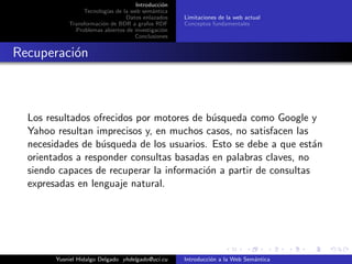 Introducci´on
Tecnolog´ıas de la web sem´antica
Datos enlazados
Transformaci´on de BDR a grafos RDF
Problemas abiertos de investigaci´on
Conclusiones
Limitaciones de la web actual
Conceptos fundamentales
Recuperaci´on
Los resultados ofrecidos por motores de b´usqueda como Google y
Yahoo resultan imprecisos y, en muchos casos, no satisfacen las
necesidades de b´usqueda de los usuarios. Esto se debe a que est´an
orientados a responder consultas basadas en palabras claves, no
siendo capaces de recuperar la informaci´on a partir de consultas
expresadas en lenguaje natural.
Yusniel Hidalgo Delgado yhdelgado@uci.cu Introducci´on a la Web Sem´antica
 