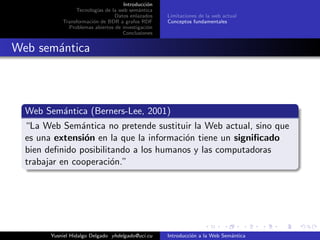 Introducci´on
Tecnolog´ıas de la web sem´antica
Datos enlazados
Transformaci´on de BDR a grafos RDF
Problemas abiertos de investigaci´on
Conclusiones
Limitaciones de la web actual
Conceptos fundamentales
Web sem´antica
Web Sem´antica (Berners-Lee, 2001)
“La Web Sem´antica no pretende sustituir la Web actual, sino que
es una extensi´on en la que la informaci´on tiene un signiﬁcado
bien deﬁnido posibilitando a los humanos y las computadoras
trabajar en cooperaci´on.”
Yusniel Hidalgo Delgado yhdelgado@uci.cu Introducci´on a la Web Sem´antica
 