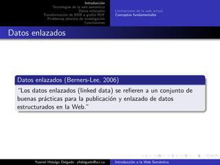Introducci´on
Tecnolog´ıas de la web sem´antica
Datos enlazados
Transformaci´on de BDR a grafos RDF
Problemas abiertos de investigaci´on
Conclusiones
Limitaciones de la web actual
Conceptos fundamentales
Datos enlazados
Datos enlazados (Berners-Lee, 2006)
“Los datos enlazados (linked data) se reﬁeren a un conjunto de
buenas pr´acticas para la publicaci´on y enlazado de datos
estructurados en la Web.”
Yusniel Hidalgo Delgado yhdelgado@uci.cu Introducci´on a la Web Sem´antica
 