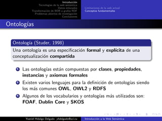 Introducci´on
Tecnolog´ıas de la web sem´antica
Datos enlazados
Transformaci´on de BDR a grafos RDF
Problemas abiertos de investigaci´on
Conclusiones
Limitaciones de la web actual
Conceptos fundamentales
Ontolog´ıas
Ontolog´ıa (Studer, 1998)
Una ontolog´ıa es una especiﬁcaci´on formal y expl´ıcita de una
conceptualizaci´on compartida
1 Las ontolog´ıas est´an compuestas por clases, propiedades,
instancias y axiomas formales
2 Existen varios lenguajes para la deﬁnici´on de ontolog´ıas siendo
los m´as comunes OWL, OWL2 y RDFS
3 Algunos de los vocabularios y ontolog´ıas m´as utilizados son:
FOAF, Dublin Core y SKOS
Yusniel Hidalgo Delgado yhdelgado@uci.cu Introducci´on a la Web Sem´antica
 