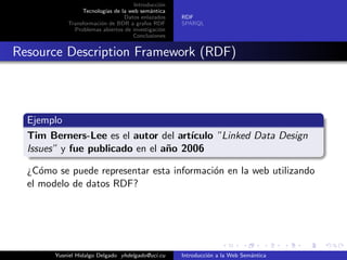Introducci´on
Tecnolog´ıas de la web sem´antica
Datos enlazados
Transformaci´on de BDR a grafos RDF
Problemas abiertos de investigaci´on
Conclusiones
RDF
SPARQL
Resource Description Framework (RDF)
Ejemplo
Tim Berners-Lee es el autor del art´ıculo ”Linked Data Design
Issues” y fue publicado en el a˜no 2006
¿C´omo se puede representar esta informaci´on en la web utilizando
el modelo de datos RDF?
Yusniel Hidalgo Delgado yhdelgado@uci.cu Introducci´on a la Web Sem´antica
 