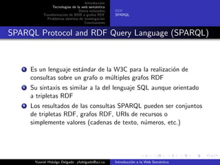 Introducci´on
Tecnolog´ıas de la web sem´antica
Datos enlazados
Transformaci´on de BDR a grafos RDF
Problemas abiertos de investigaci´on
Conclusiones
RDF
SPARQL
SPARQL Protocol and RDF Query Language (SPARQL)
1 Es un lenguaje est´andar de la W3C para la realizaci´on de
consultas sobre un grafo o m´ultiples grafos RDF
2 Su sintaxis es similar a la del lenguaje SQL aunque orientado
a tripletas RDF
3 Los resultados de las consultas SPARQL pueden ser conjuntos
de tripletas RDF, grafos RDF, URIs de recursos o
simplemente valores (cadenas de texto, n´umeros, etc.)
Yusniel Hidalgo Delgado yhdelgado@uci.cu Introducci´on a la Web Sem´antica
 