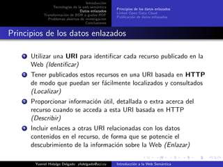 Introducci´on
Tecnolog´ıas de la web sem´antica
Datos enlazados
Transformaci´on de BDR a grafos RDF
Problemas abiertos de investigaci´on
Conclusiones
Principios de los datos enlazados
Linked Open Data Cloud
Publicaci´on de datos enlazados
Principios de los datos enlazados
1 Utilizar una URI para identiﬁcar cada recurso publicado en la
Web (Identiﬁcar)
2 Tener publicados estos recursos en una URI basada en HTTP
de modo que puedan ser f´acilmente localizados y consultados
(Localizar)
3 Proporcionar informaci´on ´util, detallada o extra acerca del
recurso cuando se acceda a esta URI basada en HTTP
(Describir)
4 Incluir enlaces a otras URI relacionadas con los datos
contenidos en el recurso, de forma que se potencie el
descubrimiento de la informaci´on sobre la Web (Enlazar)
Yusniel Hidalgo Delgado yhdelgado@uci.cu Introducci´on a la Web Sem´antica
 