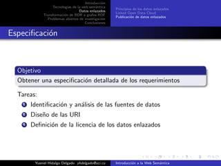 Introducci´on
Tecnolog´ıas de la web sem´antica
Datos enlazados
Transformaci´on de BDR a grafos RDF
Problemas abiertos de investigaci´on
Conclusiones
Principios de los datos enlazados
Linked Open Data Cloud
Publicaci´on de datos enlazados
Especiﬁcaci´on
Objetivo
Obtener una especiﬁcaci´on detallada de los requerimientos
Tareas:
1 Identiﬁcaci´on y an´alisis de las fuentes de datos
2 Dise˜no de las URI
3 Deﬁnici´on de la licencia de los datos enlazados
Yusniel Hidalgo Delgado yhdelgado@uci.cu Introducci´on a la Web Sem´antica
 