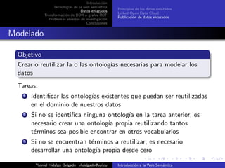 Introducci´on
Tecnolog´ıas de la web sem´antica
Datos enlazados
Transformaci´on de BDR a grafos RDF
Problemas abiertos de investigaci´on
Conclusiones
Principios de los datos enlazados
Linked Open Data Cloud
Publicaci´on de datos enlazados
Modelado
Objetivo
Crear o reutilizar la o las ontolog´ıas necesarias para modelar los
datos
Tareas:
1 Identiﬁcar las ontolog´ıas existentes que puedan ser reutilizadas
en el dominio de nuestros datos
2 Si no se identiﬁca ninguna ontolog´ıa en la tarea anterior, es
necesario crear una ontolog´ıa propia reutilizando tantos
t´erminos sea posible encontrar en otros vocabularios
3 Si no se encuentran t´erminos a reutilizar, es necesario
desarrollar una ontolog´ıa propia desde cero
Yusniel Hidalgo Delgado yhdelgado@uci.cu Introducci´on a la Web Sem´antica
 